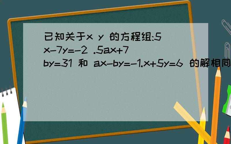 已知关于x y 的方程组:5x-7y=-2 .5ax+7by=31 和 ax-by=-1.x+5y=6 的解相同,求a b的值.