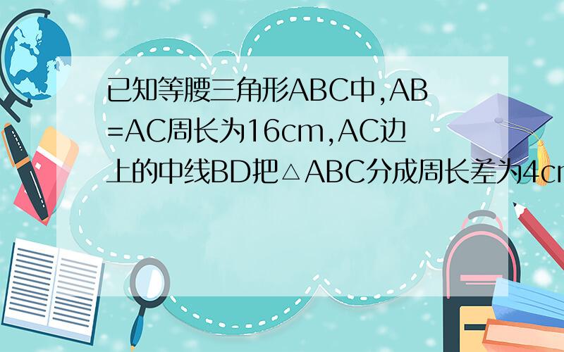 已知等腰三角形ABC中,AB=AC周长为16cm,AC边上的中线BD把△ABC分成周长差为4cm的两个三角形,求△ABC各边的长