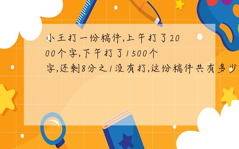 小王打一份稿件,上午打了2000个字,下午打了1500个字,还剩8分之1没有打,这份稿件共有多少字?