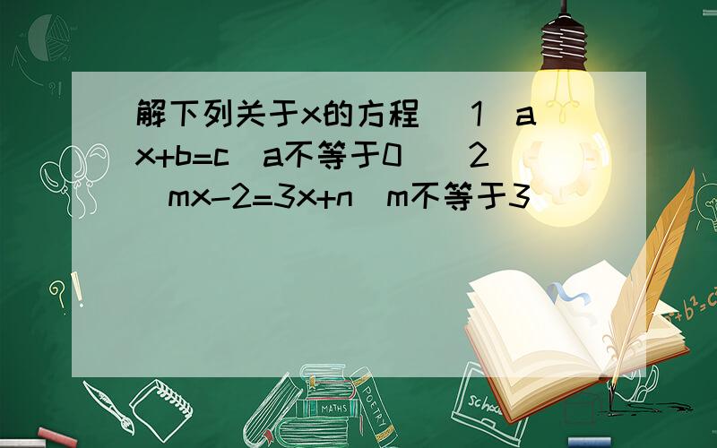 解下列关于x的方程 （1）ax+b=c（a不等于0）（2）mx-2=3x+n(m不等于3）