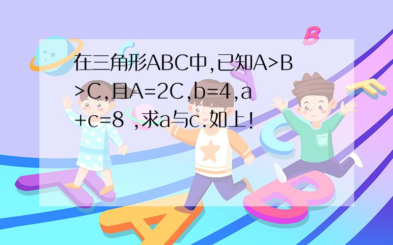 在三角形ABC中,已知A>B>C,且A=2C,b=4,a+c=8 ,求a与c.如上!