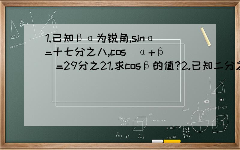 1.已知βα为锐角,sinα=十七分之八,cos（α+β）=29分之21.求cosβ的值?2.已知二分之π＜β＜α＜四分之三π,sin（α+β)=-五分之三,cos（α-β）=13分之12,求cos2α的值.3.已知sinα+sinβ=5分3,cosα+cosβ=5分之3.