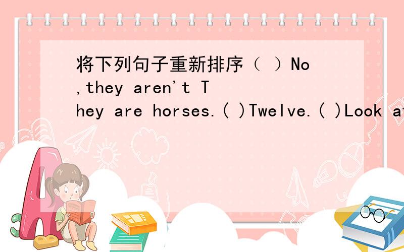 将下列句子重新排序（ ）No,they aren't They are horses.( )Twelve.( )Look at this farm .it's so big.There are many animals here.( )How many horses are there?( )Are they donkeys?