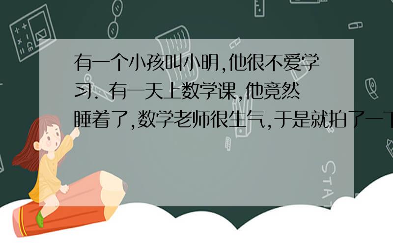 有一个小孩叫小明,他很不爱学习. 有一天上数学课,他竟然睡着了,数学老师很生气,于是就拍了一下桌子说