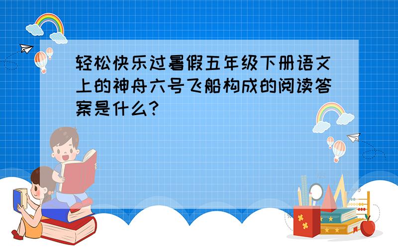轻松快乐过暑假五年级下册语文上的神舟六号飞船构成的阅读答案是什么?
