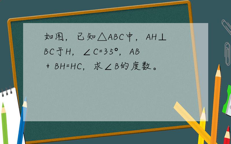 如图，已知△ABC中，AH⊥BC于H，∠C=35°，AB＋BH=HC，求∠B的度数。