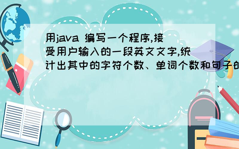 用java 编写一个程序,接受用户输入的一段英文文字,统计出其中的字符个数、单词个数和句子的个数.设句子以“.”“!”“?”结束,单词之间利用空格分隔