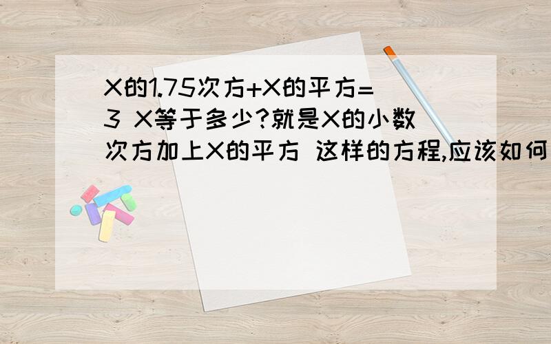 X的1.75次方+X的平方=3 X等于多少?就是X的小数次方加上X的平方 这样的方程,应该如何去解?工作需要,是X的1.75次方+X的平方=3X等于多少，后面不是3X