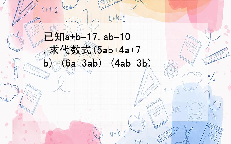 已知a+b=17,ab=10,求代数式(5ab+4a+7b)+(6a-3ab)-(4ab-3b)