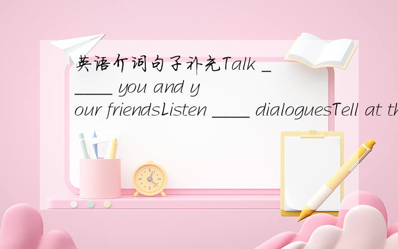 英语介词句子补充Talk _____ you and your friendsListen ____ dialoguesTell at the class two things you do ___ in a commmon week