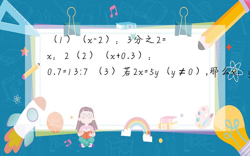 （1）（x-2）：3分之2=x：2（2）（x+0.3）：0.7=13:7 （3）若2x=5y（y≠0）,那么x：y是多少?（4）已知a：b=0.4:0.7,b：c=2分之5:4,求a：b：c为多少?