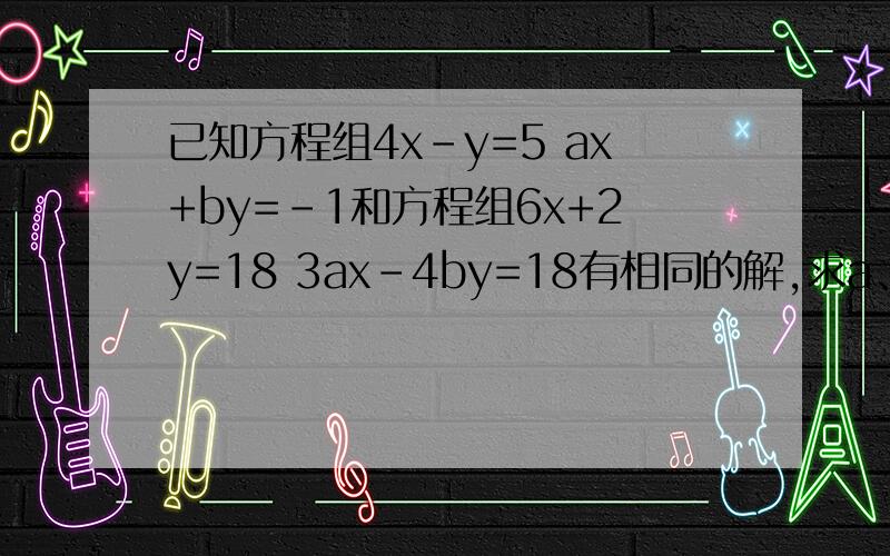 已知方程组4x-y=5 ax+by=-1和方程组6x+2y=18 3ax-4by=18有相同的解,求a、b的值