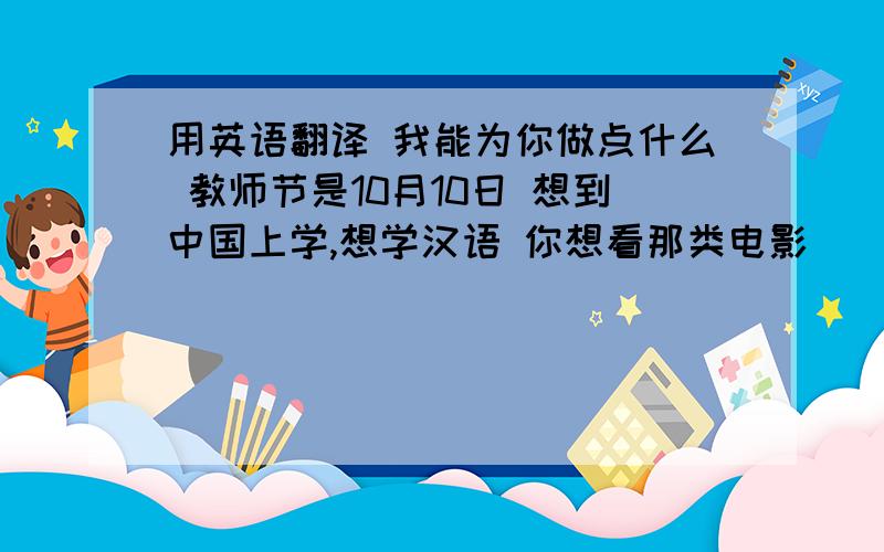 用英语翻译 我能为你做点什么 教师节是10月10日 想到中国上学,想学汉语 你想看那类电影