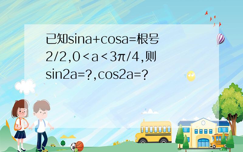 已知sina+cosa=根号2/2,0＜a＜3π/4,则sin2a=?,cos2a=?