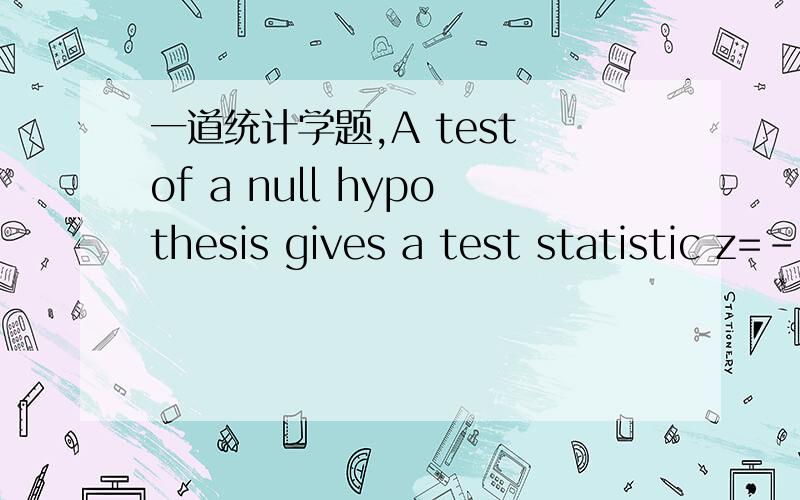 一道统计学题,A test of a null hypothesis gives a test statistic z=-1.6what is p-value if the alternative is Ha:u不等于u0?