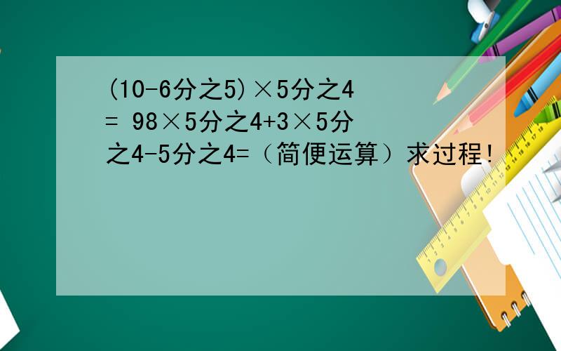 (10-6分之5)×5分之4= 98×5分之4+3×5分之4-5分之4=（简便运算）求过程!