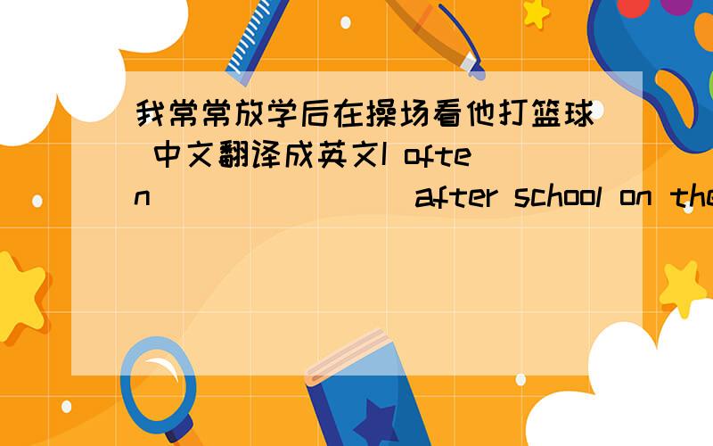 我常常放学后在操场看他打篮球 中文翻译成英文I often（）（）（）（）after school on the playground