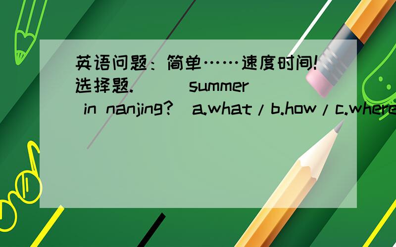 英语问题：简单……速度时间!选择题.[  ]summer in nanjing?(a.what/b.how/c.where/what about) [  ]autumn is the best season ___ new york.(a.at/b.on/c.in/d.with) [  ]i'm ___ to shanghai next week.(a.going/b.go/c.to go/d.goes) [  ]my father