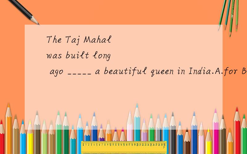 The Taj Mahal was built long ago _____ a beautiful queen in India.A.for B.to C.with D.by--When shall we meet?--Let’s ____ it at ten.A.make B.meet C.get D.be --Would you like ____ water?--Yes,please.I’m ____ thirsty.A.some; a little B.any; a littl