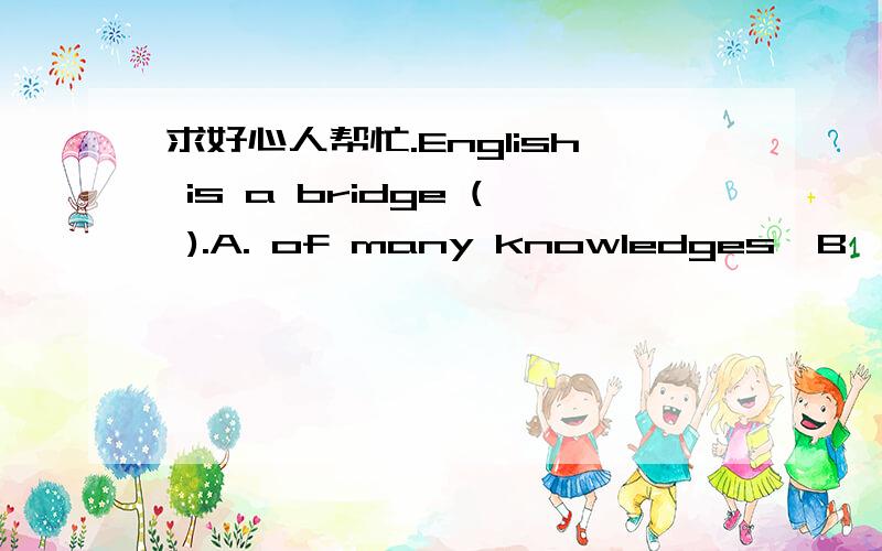 求好心人帮忙.English is a bridge ( ).A. of many knowledges  B ,of much knowledge  C. to  much knowledge  D. to many knowledges  选择哪个?为什么?求详解谢谢