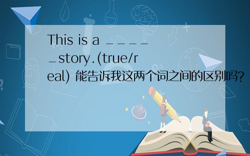 This is a _____story.(true/real) 能告诉我这两个词之间的区别吗?
