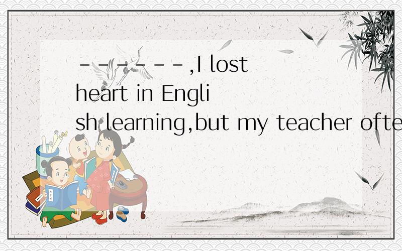 ------,I lost heart in English learning,but my teacher often said to me,