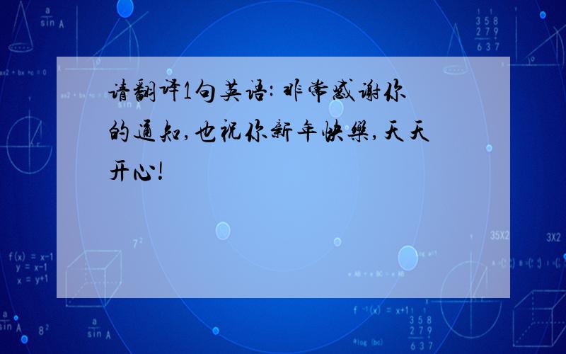 请翻译1句英语: 非常感谢你的通知,也祝你新年快乐,天天开心!