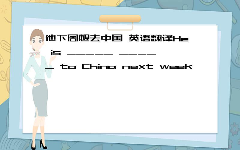 他下周想去中国 英语翻译He is _____ _____ to China next week