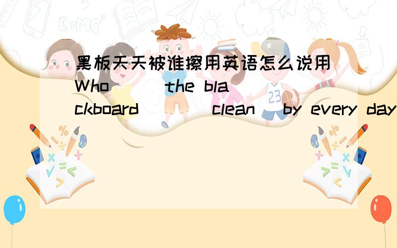 黑板天天被谁擦用英语怎么说用Who __ the blackboard___(clean) by every day 这样的句式