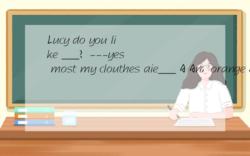 Lucy do you like ___? ---yes most my clouthes aie___ A An; orange B orange ;orangec     oranges;oranges           D  orange;an  orange请讲的详细点谢谢