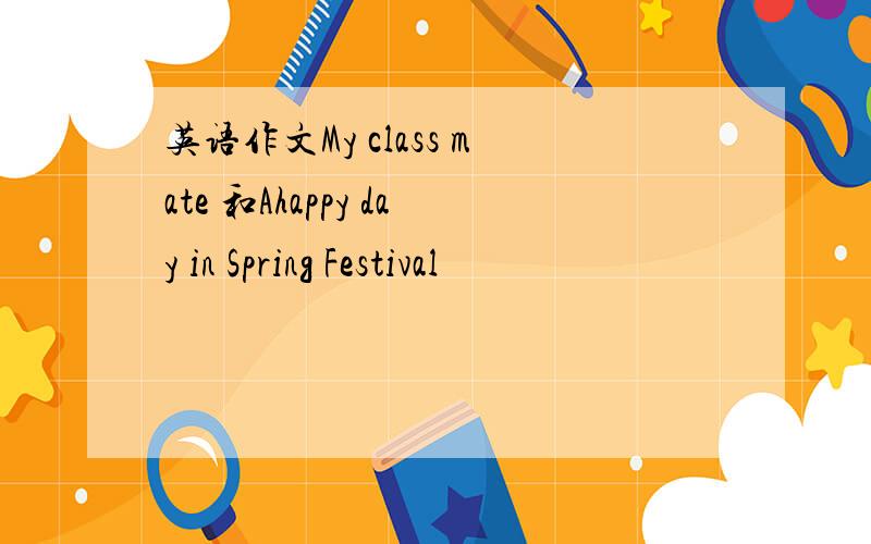 英语作文My class mate 和Ahappy day in Spring Festival