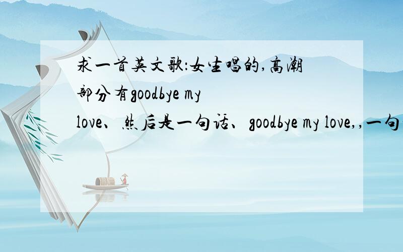 求一首英文歌：女生唱的,高潮部分有goodbye my love、然后是一句话、goodbye my love,,一句话,没有听清楚,很抒情,好像挺流行的,不是中国人唱的.