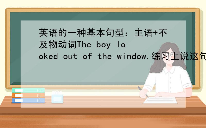 英语的一种基本句型：主语+不及物动词The boy looked out of the window.练习上说这句是属于主语+不及物动词这句的谓语是looked,还是looked out of?怎么我觉得这句是属于这种句型：主语+及物动词+宾语