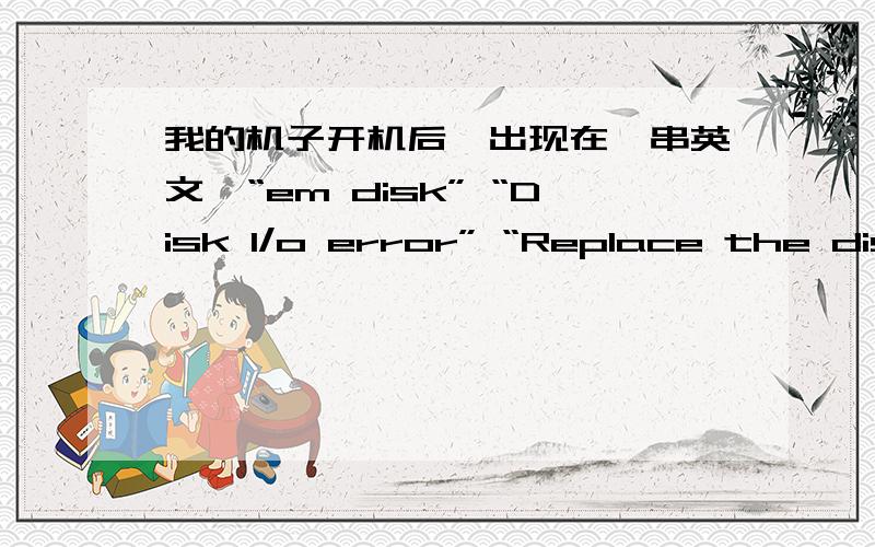 我的机子开机后,出现在一串英文,“em disk” “Disk I/o error” “Replace the disk and then press and key”开机时无报警声我的机子是98系统,开机时没有启动系统.
