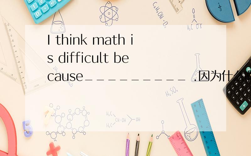 I think math is difficult because_________ .因为什么啊?