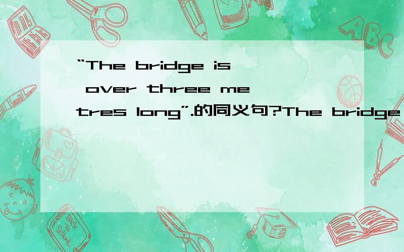 “The bridge is over three metres long”.的同义句?The bridge is _ three metres long