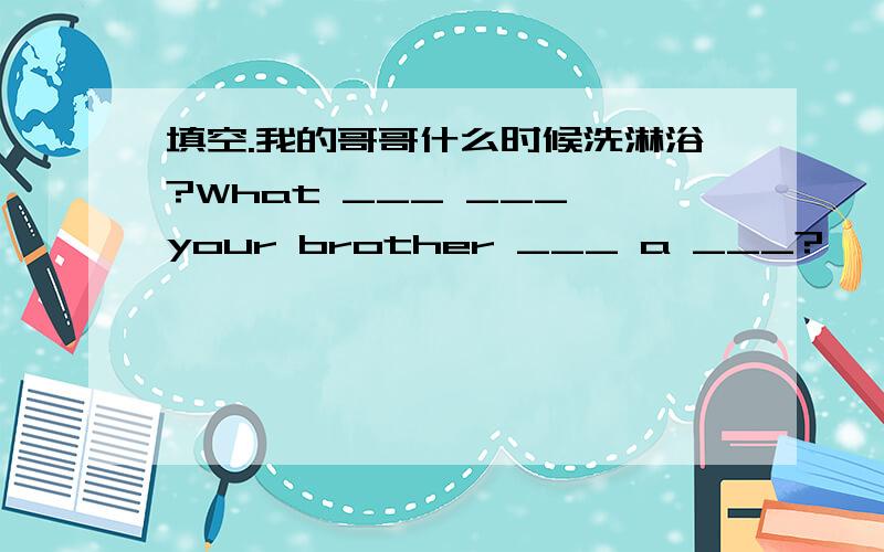 填空.我的哥哥什么时候洗淋浴?What ___ ___ your brother ___ a ___?