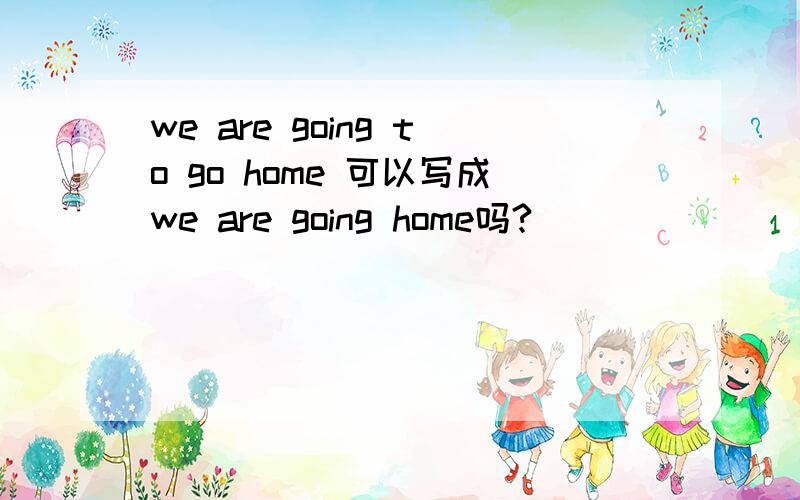 we are going to go home 可以写成we are going home吗?