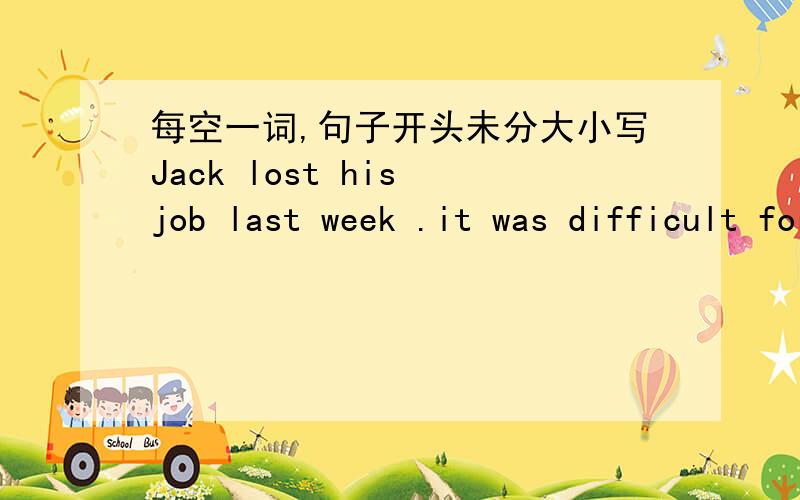 每空一词,句子开头未分大小写Jack lost his job last week .it was difficult for him to find another one .i told him that （ ）was possible to get a new one in a town two hundred kilometers （ ）.he decided to get there （ ）he went to