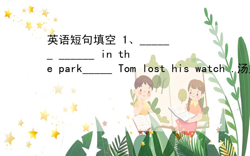 英语短句填空 1、______ ______ in the park_____ Tom lost his watch .汤姆就是在这个公园丢的表.2、_____ ______ _____he was late was that his car broke dowm on the way .他来晚了是因为他的车坏在半路上了.3、He was late