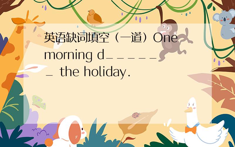 英语缺词填空（一道）One morning d______ the holiday.
