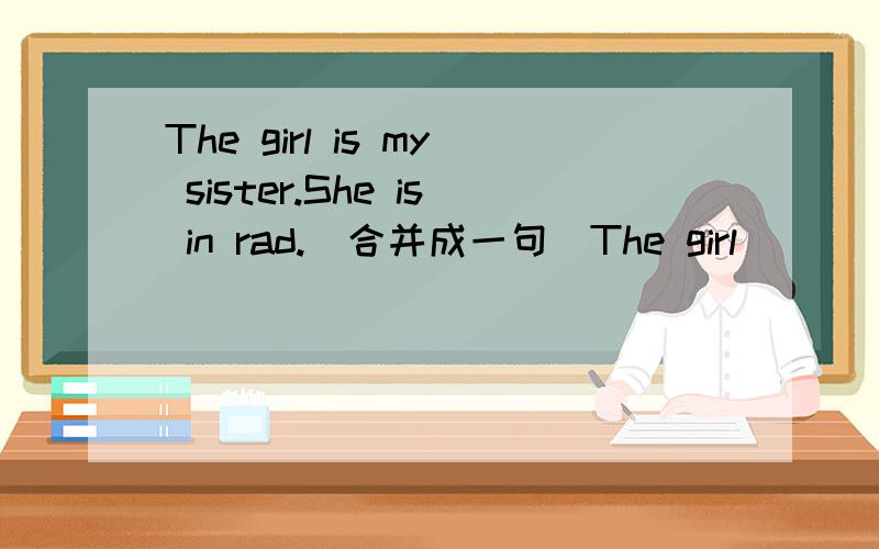 The girl is my sister.She is in rad.（合并成一句）The girl （）（）is my sister.