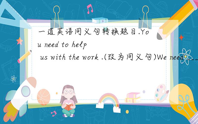 一道英语同义句转换题目.You need to help us with the work .(改为同义句)We need ___ ___ with the work .