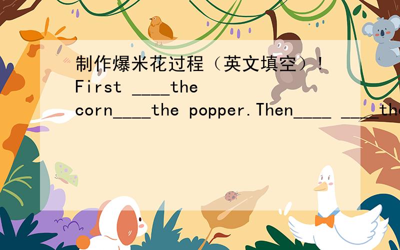 制作爆米花过程（英文填空）!First ____the corn____the popper.Then____ ____the popper for five minutes and____it____.Next____the popcorn____of the popper and____some salt to the popcorn.Finally____the popcorn you make by yourself.