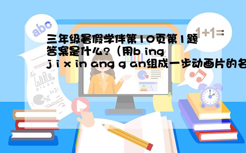 三年级暑假学伴第10页第1题答案是什么?（用b ing j i x in ang g an组成一步动画片的名称（用中文）.）