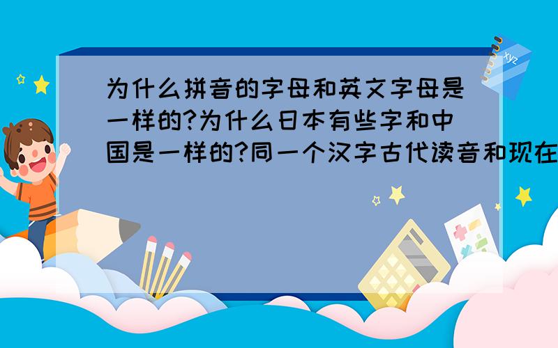 为什么拼音的字母和英文字母是一样的?为什么日本有些字和中国是一样的?同一个汉字古代读音和现在一样吗?