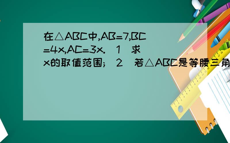 在△ABC中,AB=7,BC=4x,AC=3x.(1)求x的取值范围;(2)若△ABC是等腰三角形,求x的值