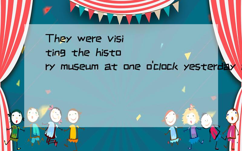 They were visiting the history museum at one o'clock yesterday afternoon .（对划线部分提问）划线部分：visiting the history museum ______ ______ they ______ at one o'clock yesterday afternoon