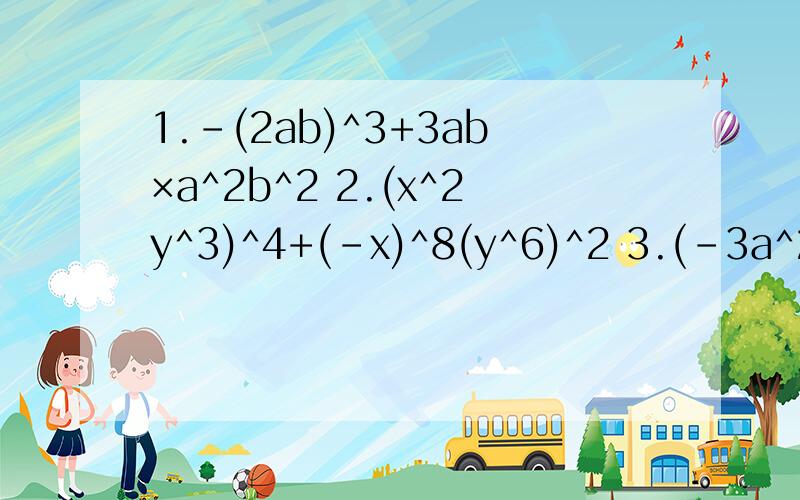 1.-(2ab)^3+3ab×a^2b^2 2.(x^2y^3)^4+(-x)^8(y^6)^2 3.(-3a^2)^3×a^3+(-4a)^2a^7-(5a^3)^34.(ab^2)^3-(ab)^3×b^3要有过程