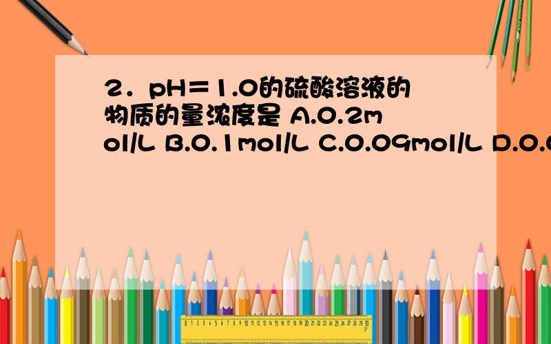 2．pH＝1.0的硫酸溶液的物质的量浓度是 A.0.2mol/L B.0.1mol/L C.0.09mol/L D.0.05mol/L2．pH＝1.0的硫酸溶液的物质的量浓度是　　A.0.2mol/L B.0.1mol/L C.0.09mol/L D.0.05mol/L